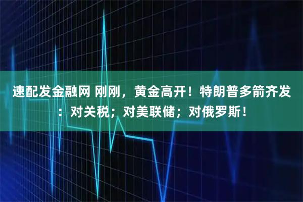速配发金融网 刚刚，黄金高开！特朗普多箭齐发：对关税；对美联储；对俄罗斯！