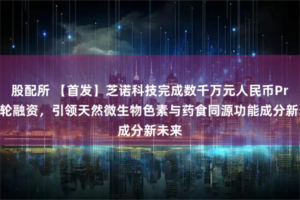 股配所 【首发】芝诺科技完成数千万元人民币Pre-A轮融资，引领天然微生物色素与药食同源功能成分新未来