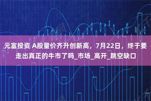 元富投资 A股量价齐升创新高,7月22日,终于要走出真正的牛市了吗_市场_高开_跳空缺口