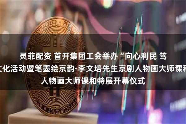 灵菲配资 首开集团工会举办“向心利民 笃行实干”职工文化活动暨笔墨绘京韵·李文培先生京剧人物画大师课和特展开幕仪式