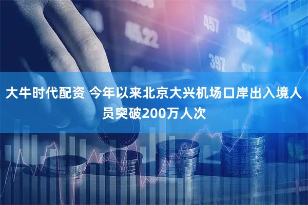 大牛时代配资 今年以来北京大兴机场口岸出入境人员突破200万人次