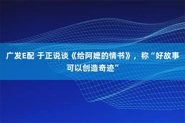 广发E配 于正说谈《给阿嬷的情书》，称“好故事可以创造奇迹”