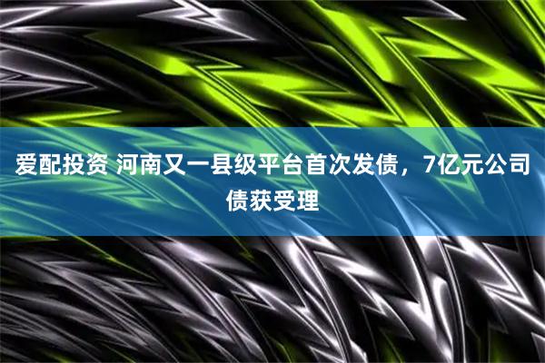 爱配投资 河南又一县级平台首次发债，7亿元公司债获受理